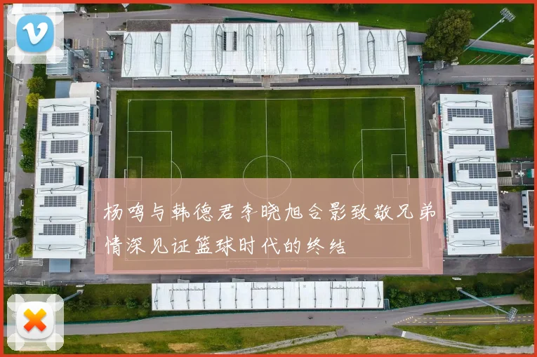 杨鸣与韩德君李晓旭合影致敬兄弟情深见证篮球时代的终结
