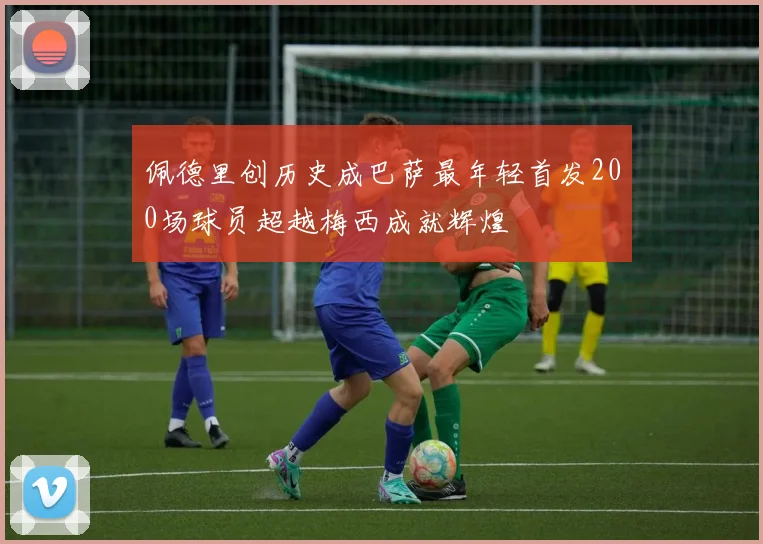 佩德里创历史成巴萨最年轻首发200场球员超越梅西成就辉煌