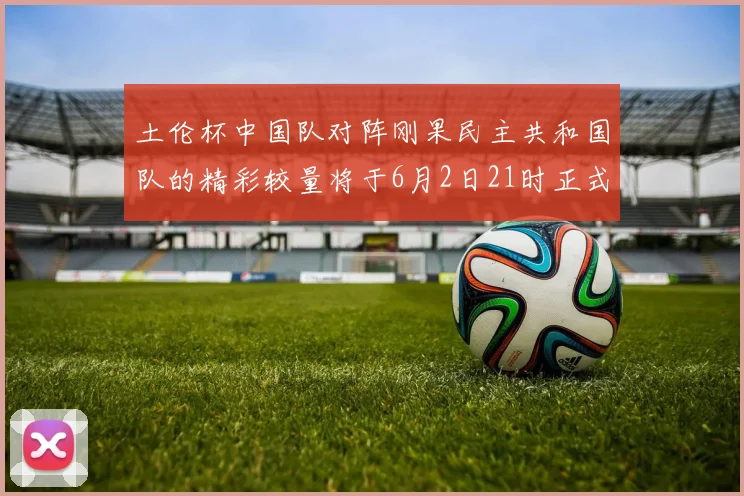 土伦杯中国队对阵刚果民主共和国队的精彩较量将于6月2日21时正式开启
