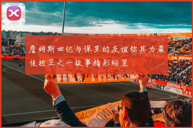 詹姆斯回忆与保罗的友谊称其为最佳控卫之一故事精彩纷呈