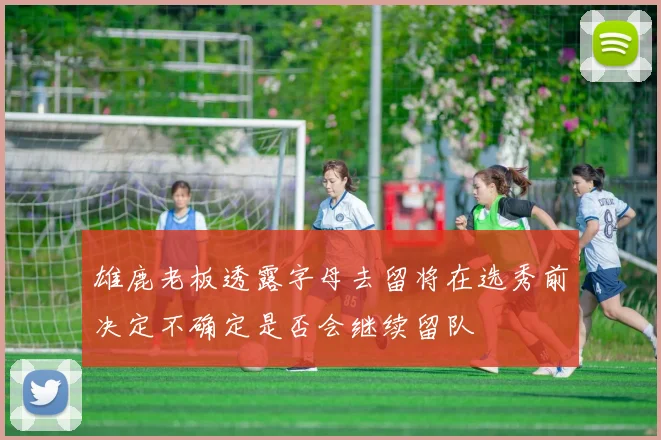 雄鹿老板透露字母去留将在选秀前决定不确定是否会继续留队
