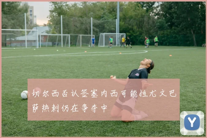 切尔西否认签塞内西可能性尤文巴萨热刺仍在争夺中