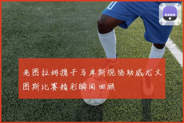老图拉姆携子马库斯现场助威尤文图斯比赛精彩瞬间回顾