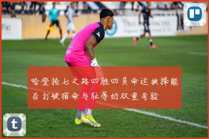 哈登抢七之路四胜四负命运抉择能否打破宿命与耻辱的双重考验