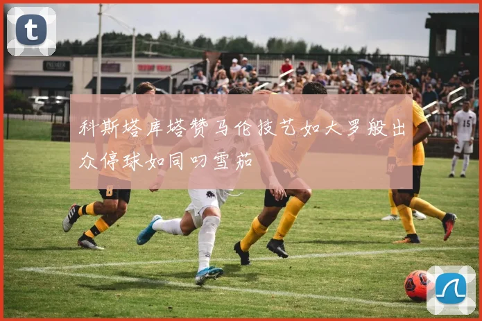 科斯塔库塔赞马伦技艺如大罗般出众停球如同叼雪茄