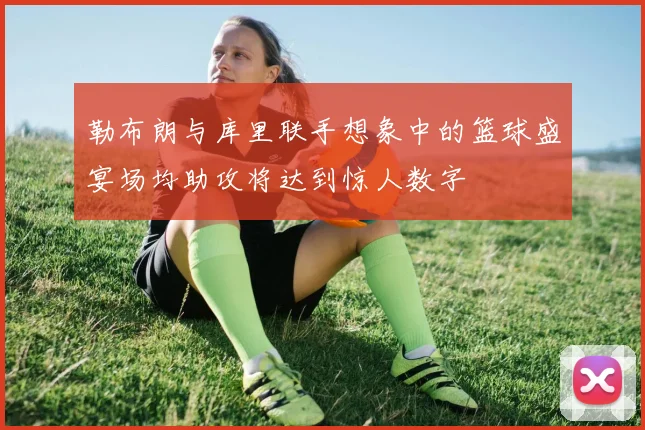 勒布朗与库里联手想象中的篮球盛宴场均助攻将达到惊人数字