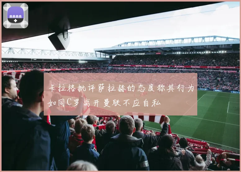 卡拉格批评萨拉赫的态度称其行为如同C罗离开曼联不应自私