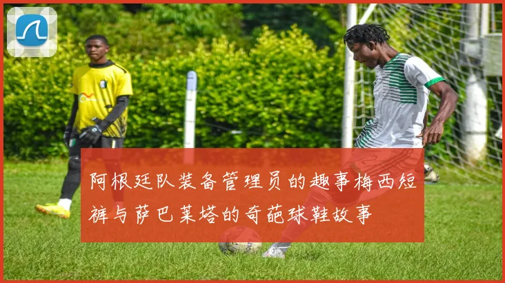 阿根廷队装备管理员的趣事梅西短裤与萨巴莱塔的奇葩球鞋故事