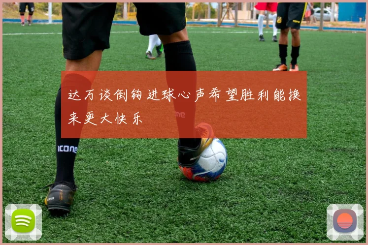 达万谈倒钩进球心声希望胜利能换来更大快乐