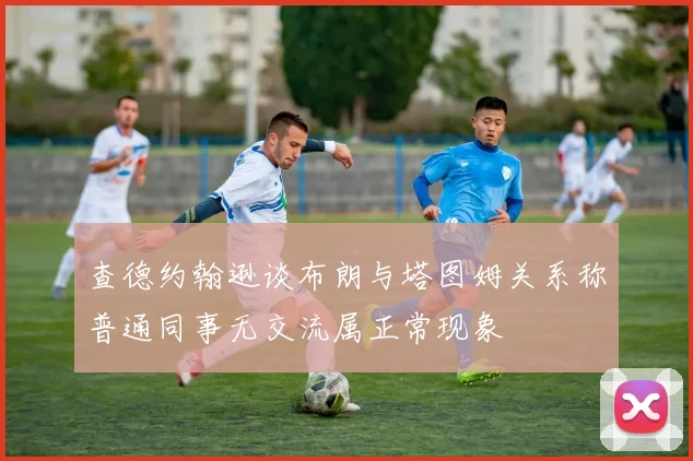 查德约翰逊谈布朗与塔图姆关系称普通同事无交流属正常现象