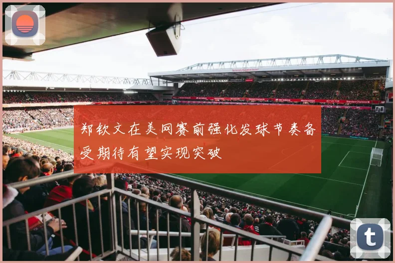 郑钦文在美网赛前强化发球节奏备受期待有望实现突破