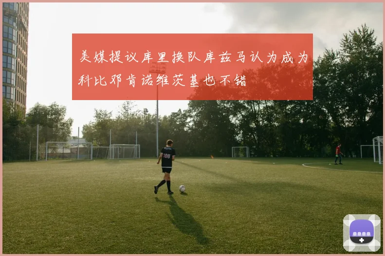 美媒提议库里换队库兹马认为成为科比邓肯诺维茨基也不错